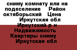 сниму комнату или на подеселение. › Район ­ октяборьский › Цена ­ 6 000 - Иркутская обл., Иркутский р-н Недвижимость » Квартиры сниму   . Иркутская обл.